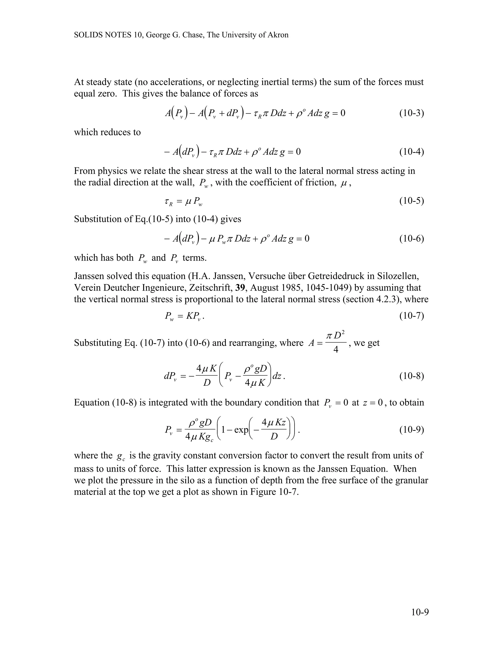 SOLIDS NOTES 10, George G. Chase, The University of Akron
At steady state (no accelerations, or neglecting inertial terms) the sum of the forces must
equal zero. This gives the balance of forces as
( ) ( )A P A P dP Ddz Adz gv v v R
o
− + − + =τ π ρ 0 (10-3)
which reduces to
(10-4)( )− − +A dP Ddz Adz gv R
o
τ π ρ 0=
From physics we relate the shear stress at the wall to the lateral normal stress acting in
the radial direction at the wall, , with the coefficient of friction,Pw µ ,
τ µR P= w
=
v
(10-5)
Substitution of Eq.(10-5) into (10-4) gives
(10-6)( )− − +A dP P Ddz Adz gv w
o
µ π ρ 0
which has both and terms.Pw Pv
Janssen solved this equation (H.A. Janssen, Versuche über Getreidedruck in Silozellen,
Verein Deutcher Ingenieure, Zeitschrift, 39, August 1985, 1045-1049) by assuming that
the vertical normal stress is proportional to the lateral normal stress (section 4.2.3), where
. (10-7)P KPw =
Substituting Eq. (10-7) into (10-6) and rearranging, where A
D
=
π 2
4
, we get
dP
K
D
P
gD
K
dzv v
o
= − −
⎛
⎝
⎜
⎞
⎠
⎟
4
4
µ ρ
µ
. (10-8)
Equation (10-8) is integrated with the boundary condition that Pv = 0 at , to obtainz = 0
P
gD
Kg
Kz
Dv
o
c
= − −
⎛
⎝
⎜
⎞
⎠
⎟
⎛
⎝
⎜
⎞
⎠
⎟
ρ
µ
µ
4
1
4
exp . (10-9)
where the is the gravity constant conversion factor to convert the result from units of
mass to units of force. This latter expression is known as the Janssen Equation. When
we plot the pressure in the silo as a function of depth from the free surface of the granular
material at the top we get a plot as shown in Figure 10-7.
gc
10-9
 