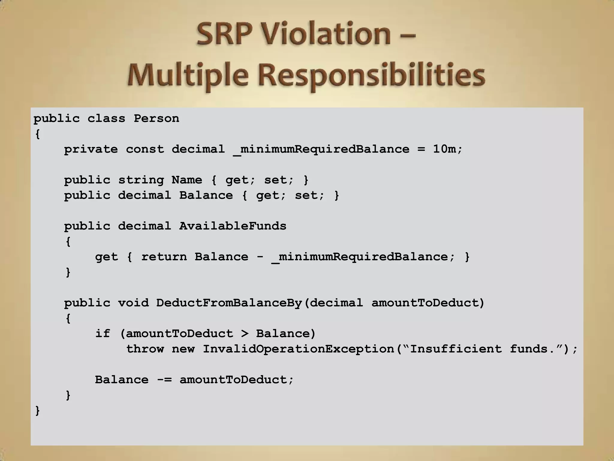 public class Person
{
    private const decimal _minimumRequiredBalance = 10m;

    public string Name { get; set; }
    public decimal Balance { get; set; }

    public decimal AvailableFunds
    {
        get { return Balance - _minimumRequiredBalance; }
    }

    public void DeductFromBalanceBy(decimal amountToDeduct)
    {
        if (amountToDeduct > Balance)
            throw new InvalidOperationException(“Insufficient funds.”);

        Balance -= amountToDeduct;
    }
}
 