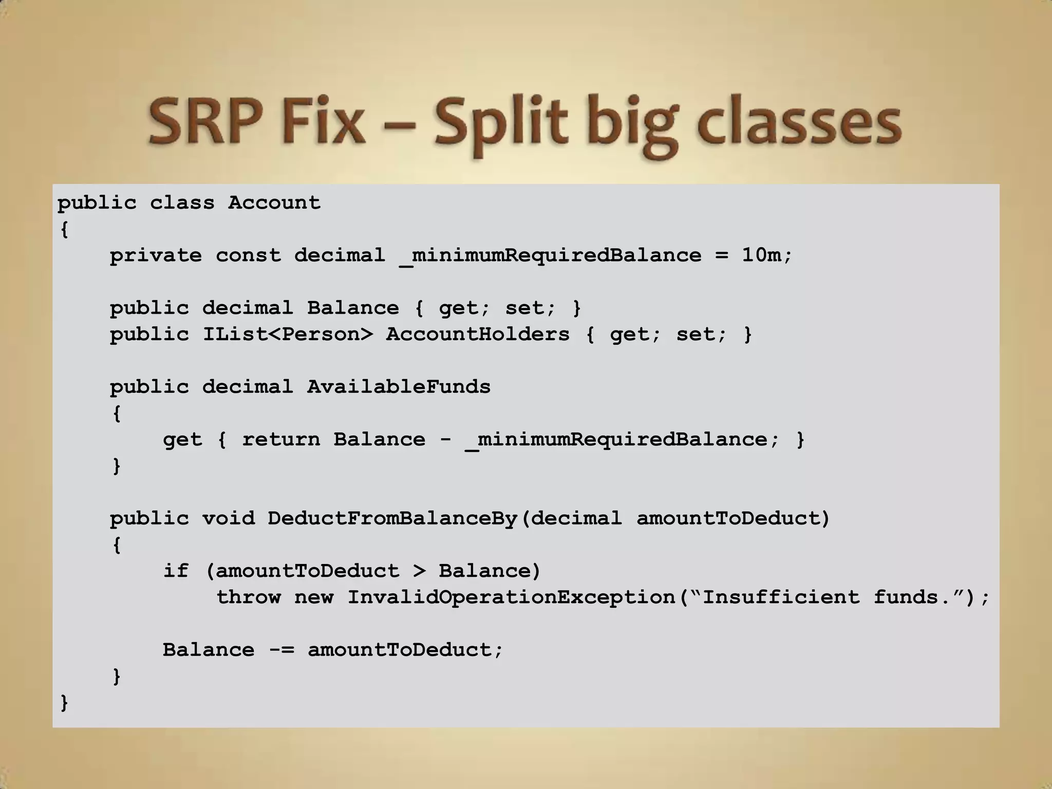 public class Account
{
    private const decimal _minimumRequiredBalance = 10m;

    public decimal Balance { get; set; }
    public IList<Person> AccountHolders { get; set; }

    public decimal AvailableFunds
    {
        get { return Balance - _minimumRequiredBalance; }
    }

    public void DeductFromBalanceBy(decimal amountToDeduct)
    {
        if (amountToDeduct > Balance)
            throw new InvalidOperationException(“Insufficient funds.”);

        Balance -= amountToDeduct;
    }
}
 