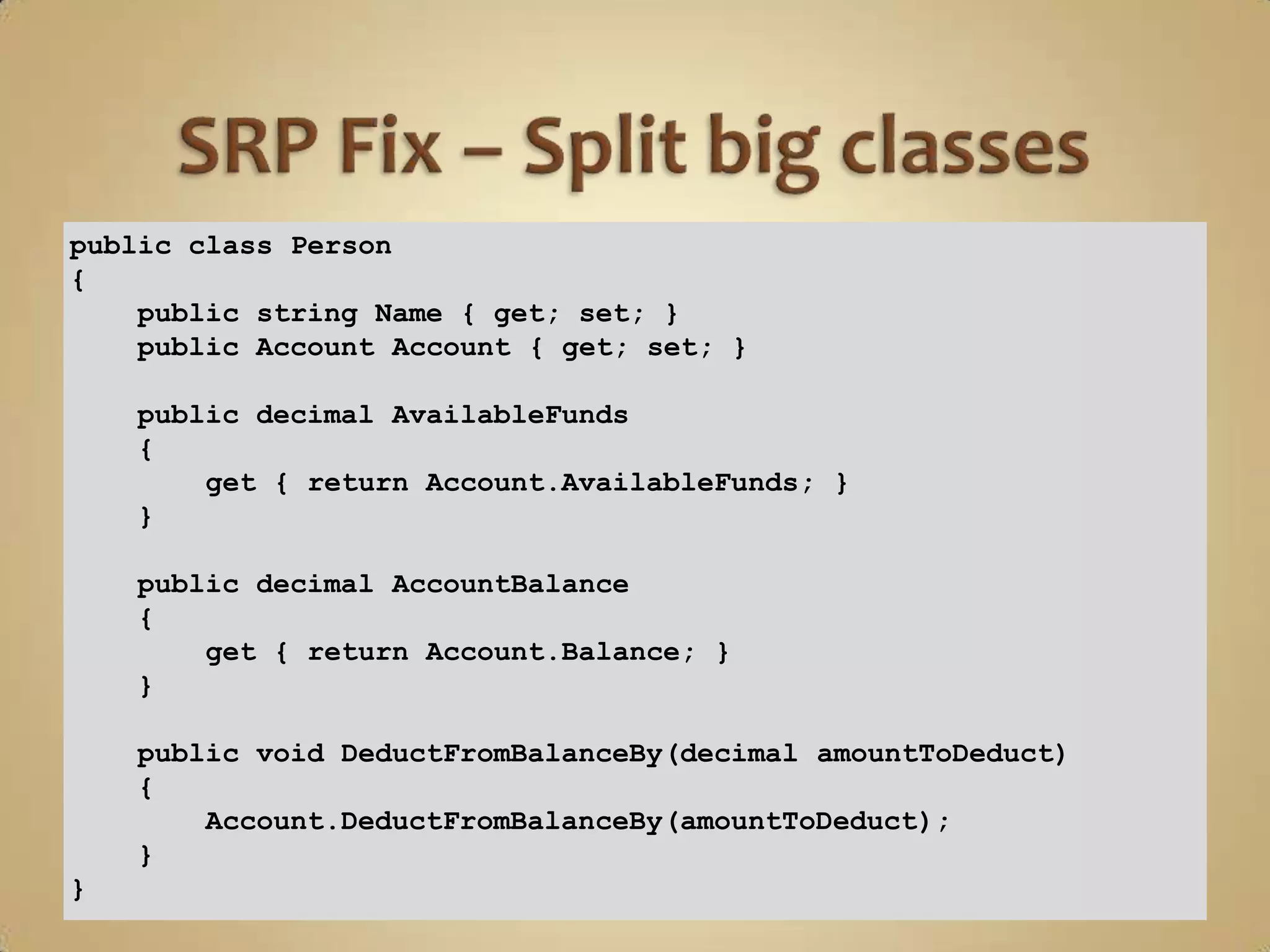 public class Person
{
    public string Name { get; set; }
    public Account Account { get; set; }

    public decimal AvailableFunds
    {
        get { return Account.AvailableFunds; }
    }

    public decimal AccountBalance
    {
        get { return Account.Balance; }
    }

    public void DeductFromBalanceBy(decimal amountToDeduct)
    {
        Account.DeductFromBalanceBy(amountToDeduct);
    }
}
 