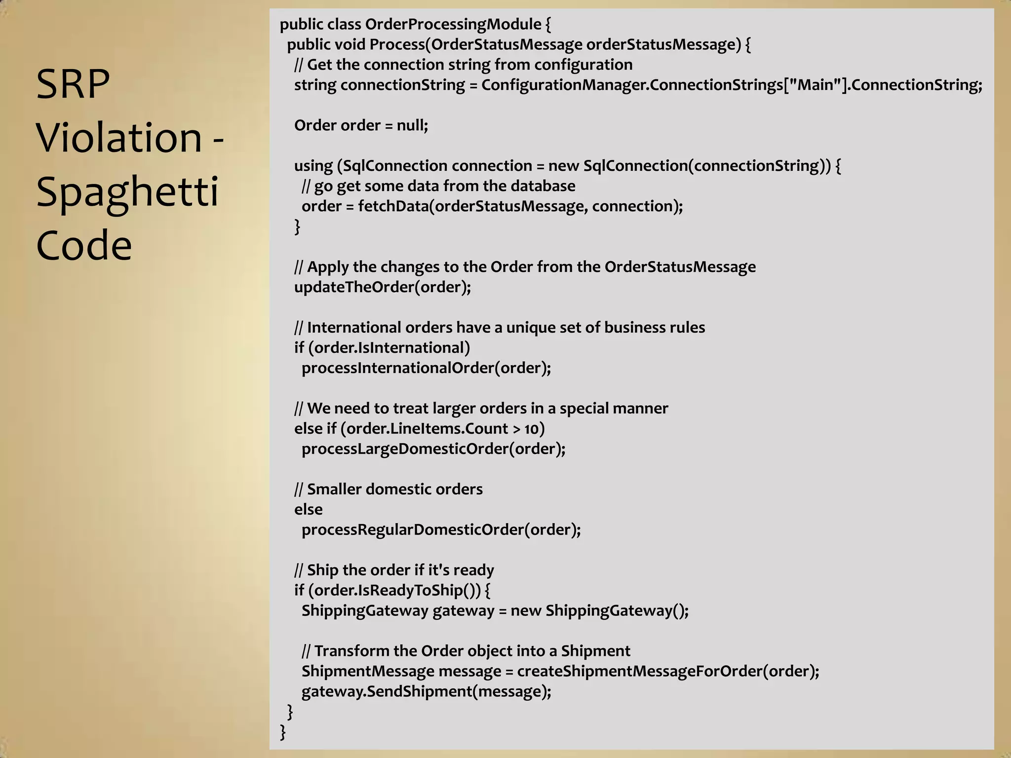 public class OrderProcessingModule {
               public void Process(OrderStatusMessage orderStatusMessage) {
                // Get the connection string from configuration
SRP             string connectionString = ConfigurationManager.ConnectionStrings["Main"].ConnectionString;

                      Order order = null;
Violation -           using (SqlConnection connection = new SqlConnection(connectionString)) {

Spaghetti               // go get some data from the database
                        order = fetchData(orderStatusMessage, connection);
                      }
Code                  // Apply the changes to the Order from the OrderStatusMessage
                      updateTheOrder(order);

                      // International orders have a unique set of business rules
                      if (order.IsInternational)
                        processInternationalOrder(order);

                      // We need to treat larger orders in a special manner
                      else if (order.LineItems.Count > 10)
                        processLargeDomesticOrder(order);

                      // Smaller domestic orders
                      else
                        processRegularDomesticOrder(order);

                      // Ship the order if it's ready
                      if (order.IsReadyToShip()) {
                        ShippingGateway gateway = new ShippingGateway();

                       // Transform the Order object into a Shipment
                       ShipmentMessage message = createShipmentMessageForOrder(order);
                       gateway.SendShipment(message);
                  }
              }
 