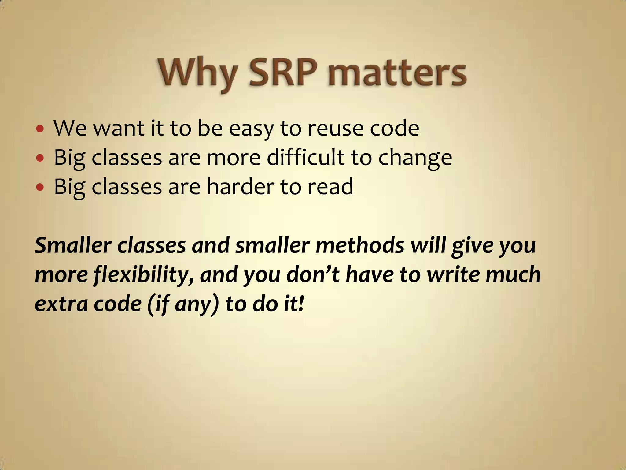    We want it to be easy to reuse code
   Big classes are more difficult to change
   Big classes are harder to read

Smaller classes and smaller methods will give you
more flexibility, and you don’t have to write much
extra code (if any) to do it!
 