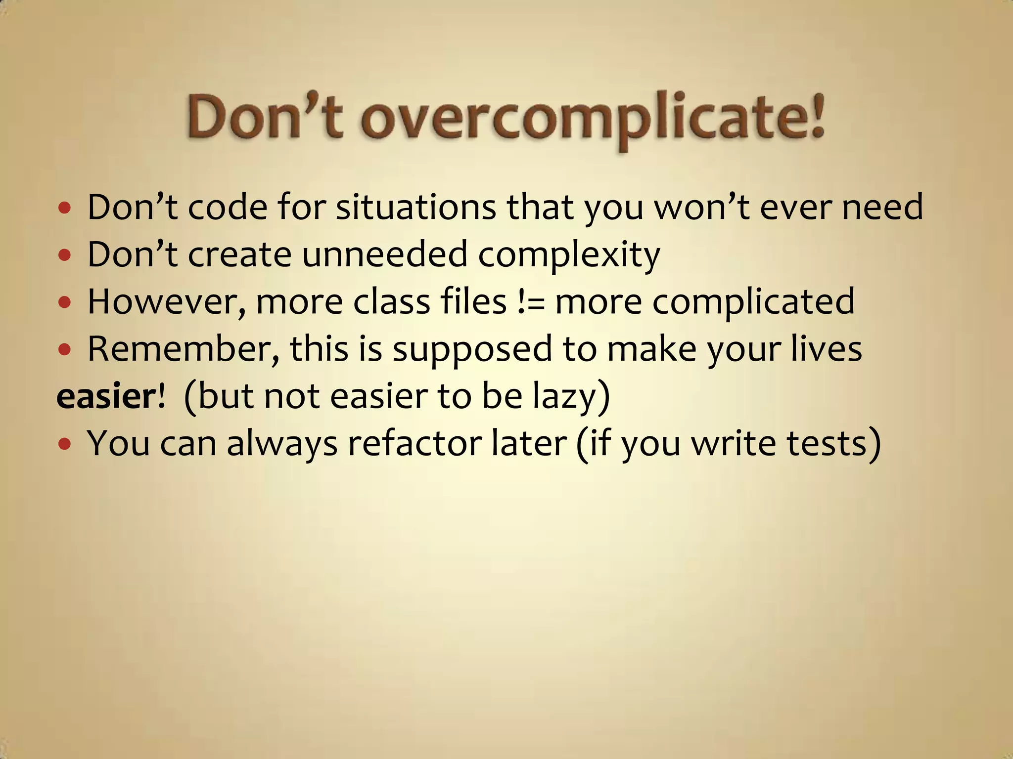  Don’t code for situations that you won’t ever need
 Don’t create unneeded complexity
 However, more class files != more complicated
 Remember, this is supposed to make your lives
easier! (but not easier to be lazy)
 You can always refactor later (if you write tests)
 