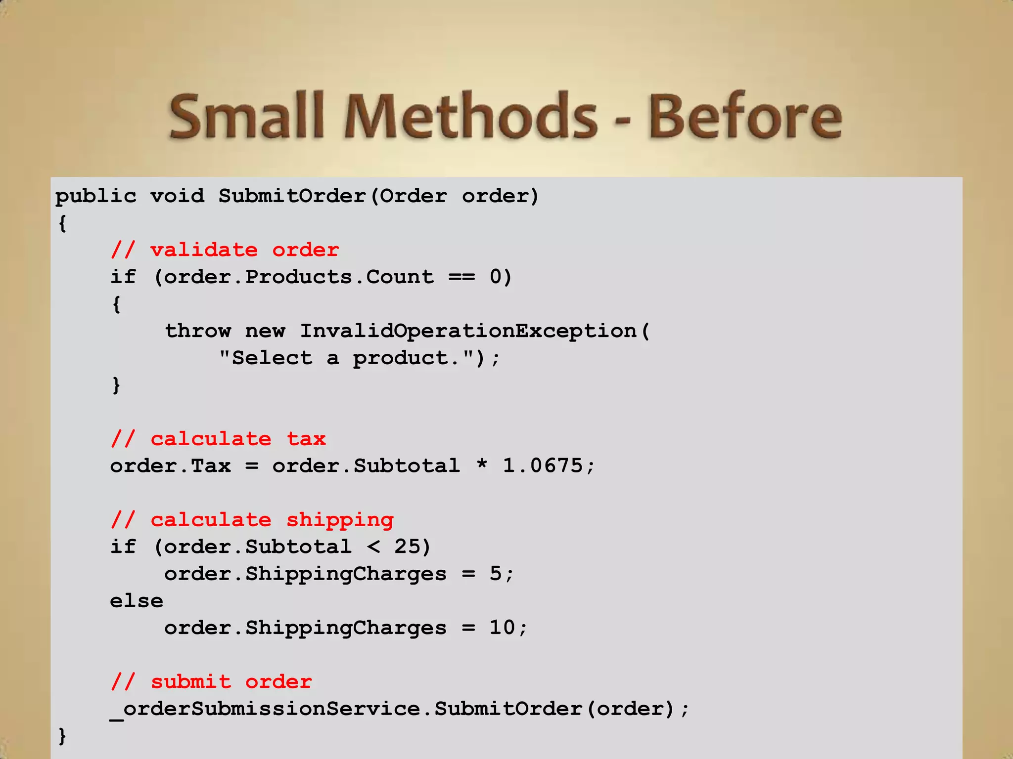 public void SubmitOrder(Order order)
{
    // validate order
    if (order.Products.Count == 0)
    {
        throw new InvalidOperationException(
            "Select a product.");
    }

    // calculate tax
    order.Tax = order.Subtotal * 1.0675;

    // calculate shipping
    if (order.Subtotal < 25)
         order.ShippingCharges = 5;
    else
         order.ShippingCharges = 10;

    // submit order
    _orderSubmissionService.SubmitOrder(order);
}
 