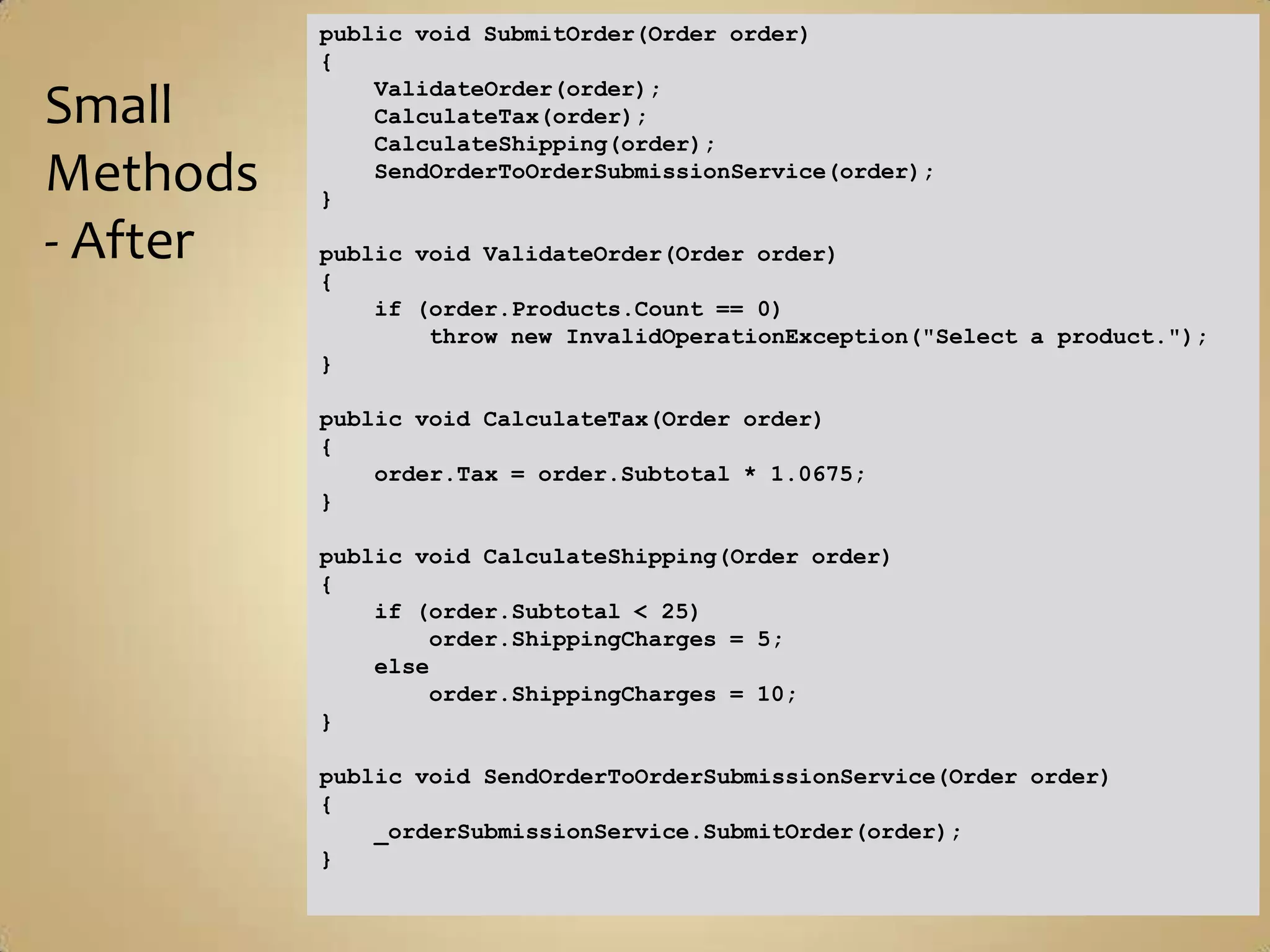 public void SubmitOrder(Order order)
          {
              ValidateOrder(order);
Small         CalculateTax(order);
              CalculateShipping(order);
Methods   }
              SendOrderToOrderSubmissionService(order);


- After   public void ValidateOrder(Order order)
          {
              if (order.Products.Count == 0)
                  throw new InvalidOperationException("Select a product.");
          }

          public void CalculateTax(Order order)
          {
              order.Tax = order.Subtotal * 1.0675;
          }

          public void CalculateShipping(Order order)
          {
              if (order.Subtotal < 25)
                  order.ShippingCharges = 5;
              else
                  order.ShippingCharges = 10;
          }

          public void SendOrderToOrderSubmissionService(Order order)
          {
              _orderSubmissionService.SubmitOrder(order);
          }
 