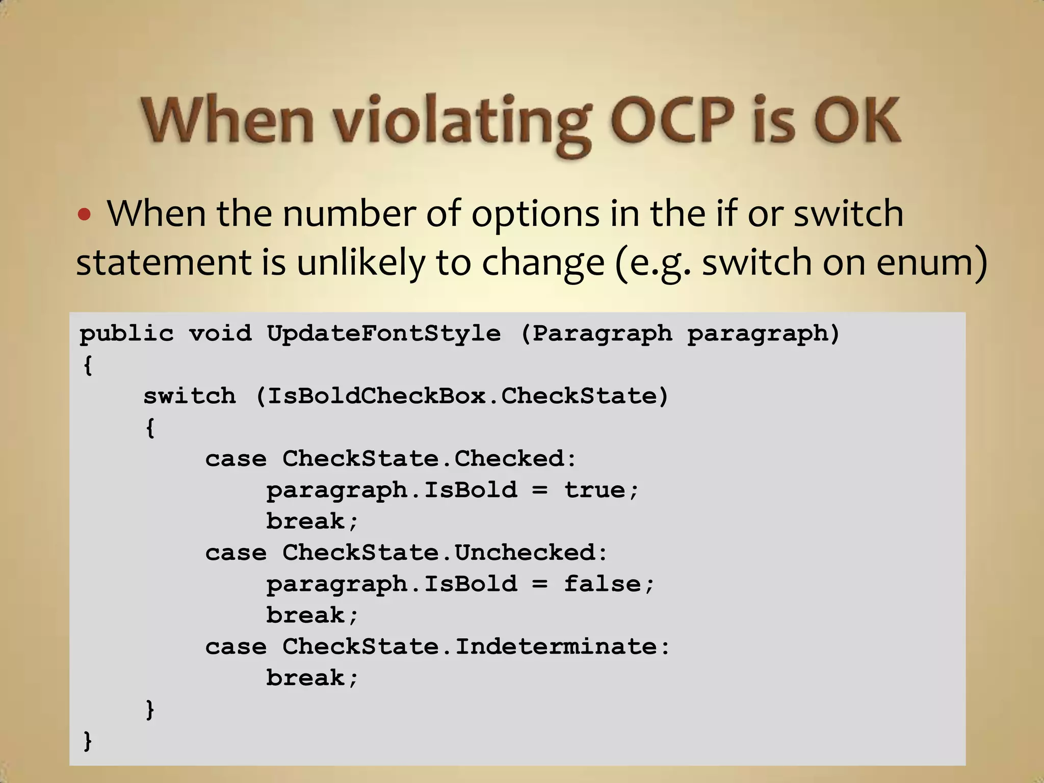  When the number of options in the if or switch
statement is unlikely to change (e.g. switch on enum)
public void UpdateFontStyle (Paragraph paragraph)
{
    switch (IsBoldCheckBox.CheckState)
    {
        case CheckState.Checked:
            paragraph.IsBold = true;
            break;
        case CheckState.Unchecked:
            paragraph.IsBold = false;
            break;
        case CheckState.Indeterminate:
            break;
    }
}
 