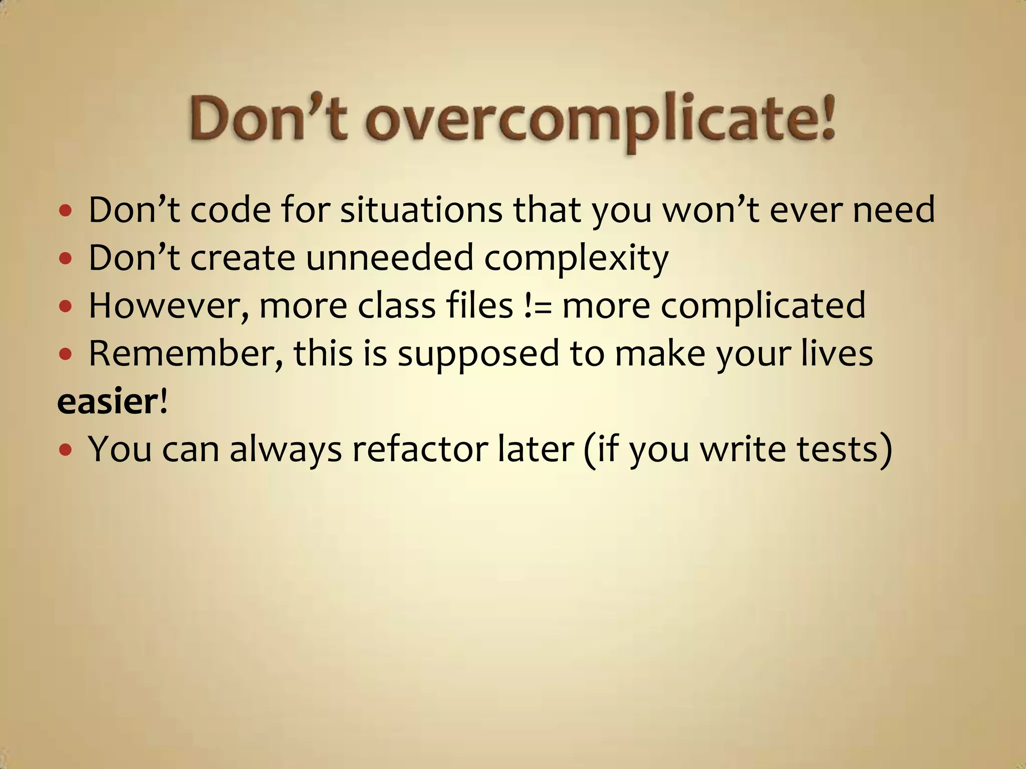  Don’t code for situations that you won’t ever need
 Don’t create unneeded complexity
 However, more class files != more complicated
 Remember, this is supposed to make your lives
easier!
 You can always refactor later (if you write tests)
 