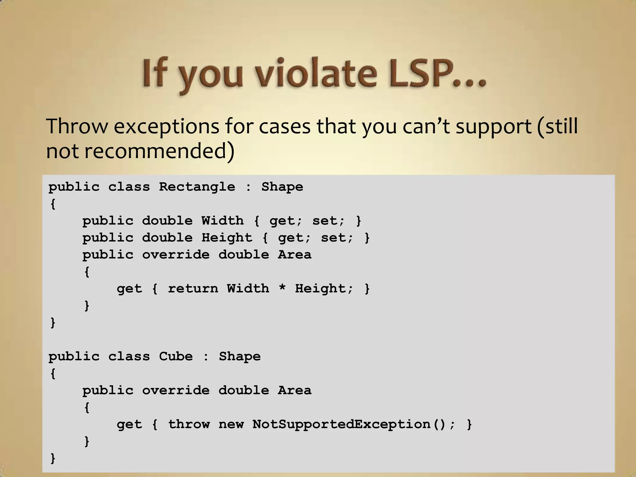 Throw exceptions for cases that you can’t support (still
not recommended)
public class Rectangle : Shape
{
    public double Width { get; set; }
    public double Height { get; set; }
    public override double Area
    {
        get { return Width * Height; }
    }
}

public class Cube : Shape
{
    public override double Area
    {
        get { throw new NotSupportedException(); }
    }
}
 