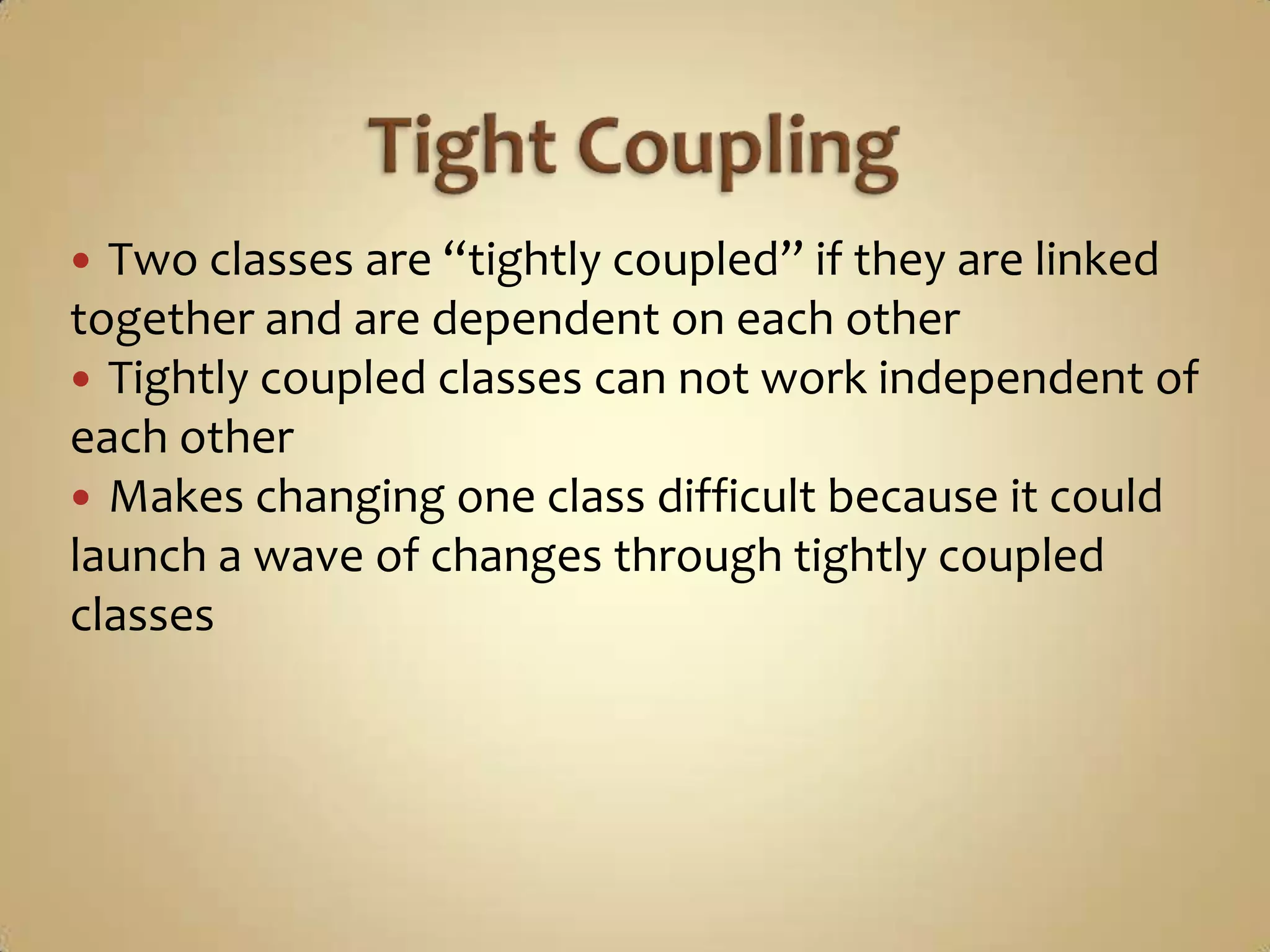  Two classes are “tightly coupled” if they are linked
together and are dependent on each other
 Tightly coupled classes can not work independent of
each other
 Makes changing one class difficult because it could
launch a wave of changes through tightly coupled
classes
 