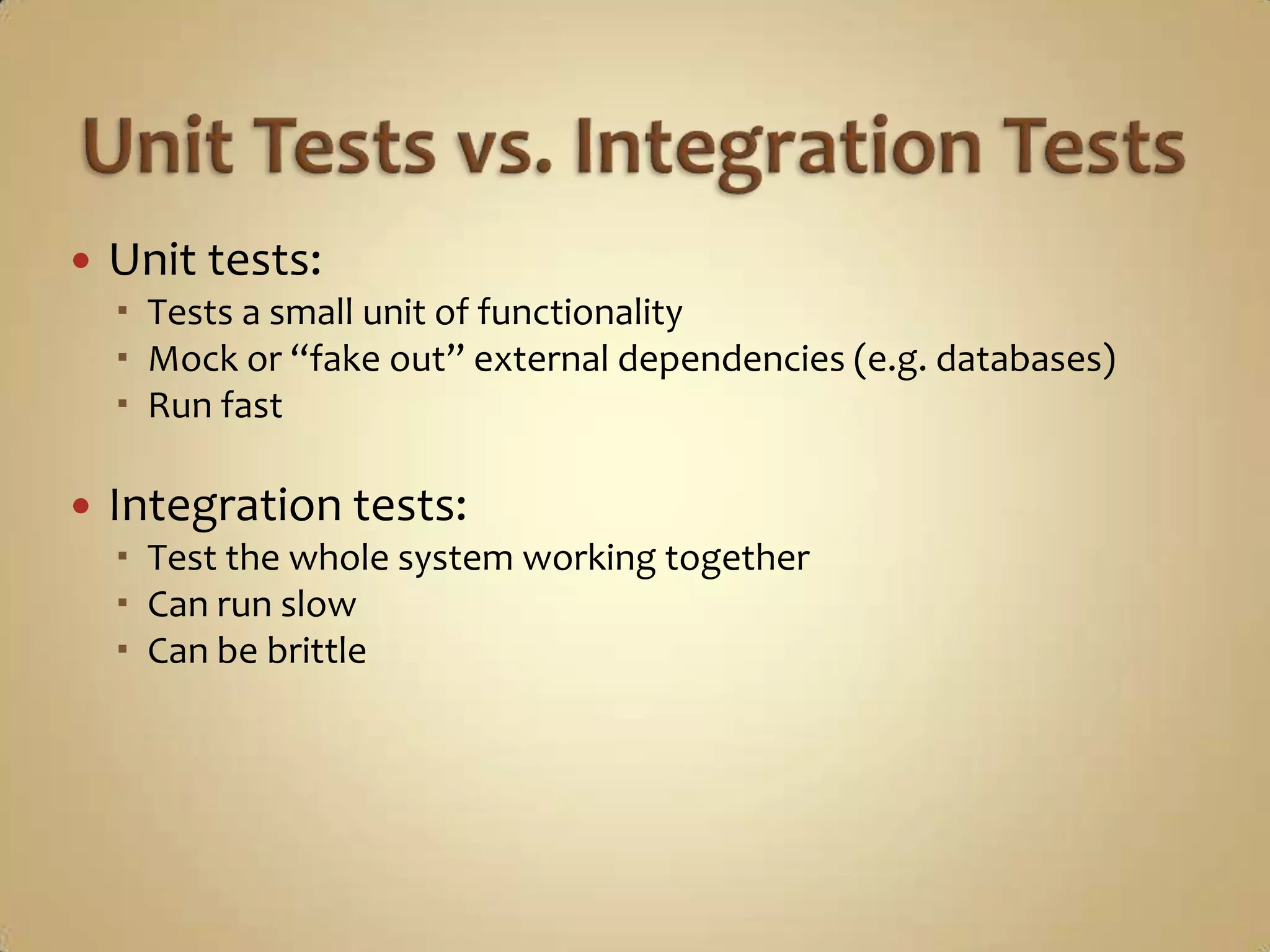    Unit tests:
     Tests a small unit of functionality
     Mock or “fake out” external dependencies (e.g. databases)
     Run fast

   Integration tests:
     Test the whole system working together
     Can run slow
     Can be brittle
 