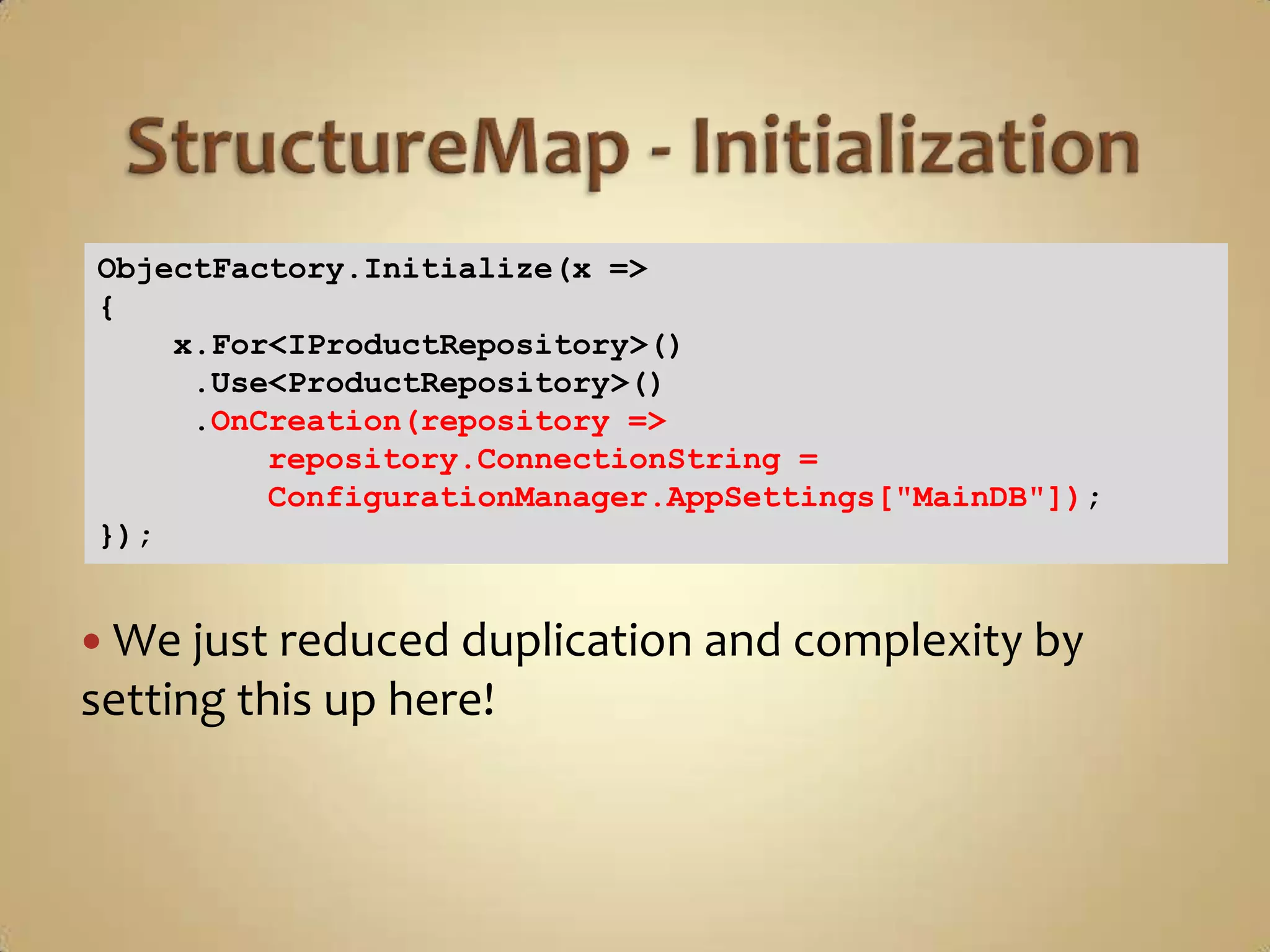 ObjectFactory.Initialize(x =>
{
    x.For<IProductRepository>()
     .Use<ProductRepository>()
     .OnCreation(repository =>
         repository.ConnectionString =
         ConfigurationManager.AppSettings["MainDB"]);
});


 We just reduced duplication and complexity by
setting this up here!
 