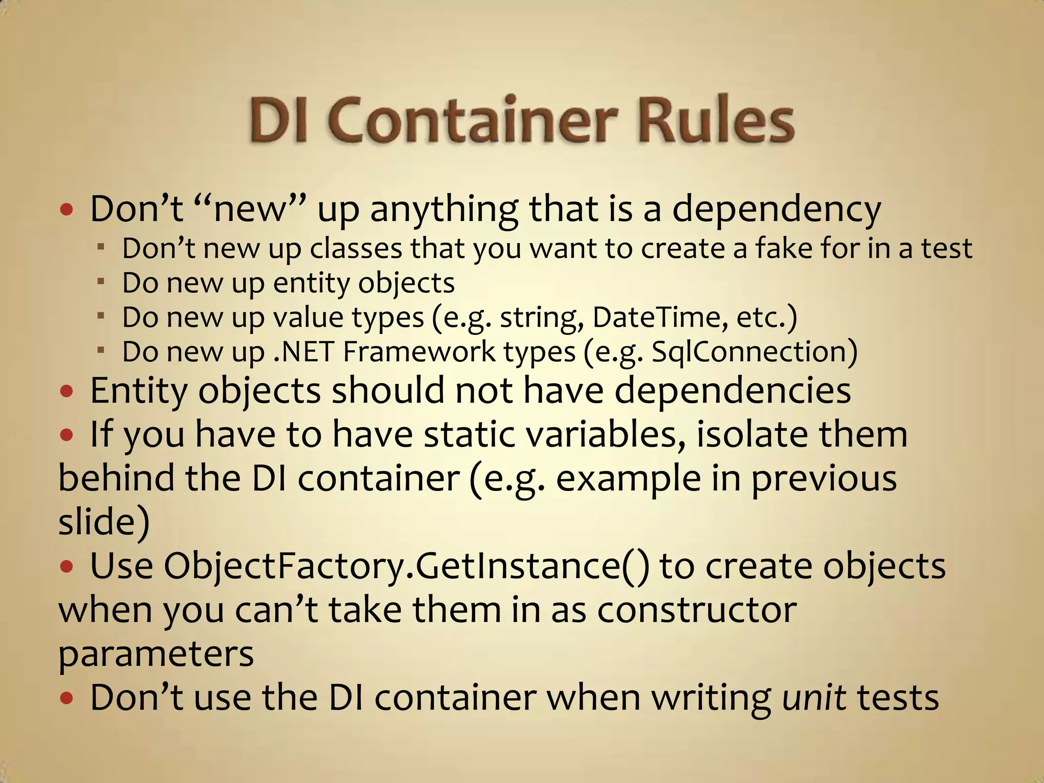    Don’t “new” up anything that is a dependency
       Don’t new up classes that you want to create a fake for in a test
       Do new up entity objects
       Do new up value types (e.g. string, DateTime, etc.)
       Do new up .NET Framework types (e.g. SqlConnection)
  Entity objects should not have dependencies
  If you have to have static variables, isolate them
behind the DI container (e.g. example in previous
slide)
 Use ObjectFactory.GetInstance() to create objects
when you can’t take them in as constructor
parameters
 Don’t use the DI container when writing unit tests
 