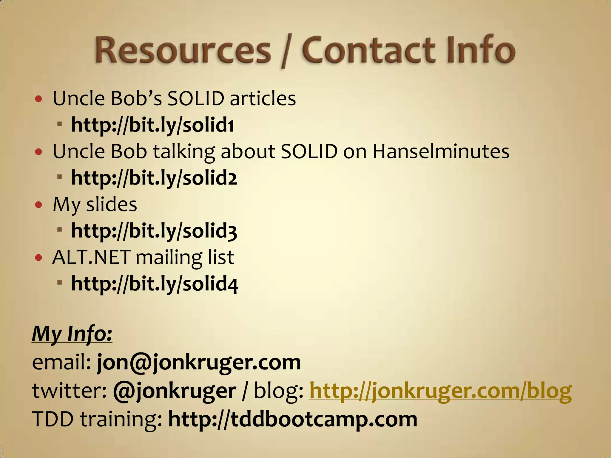    Uncle Bob’s SOLID articles
     http://bit.ly/solid1
   Uncle Bob talking about SOLID on Hanselminutes
     http://bit.ly/solid2
   My slides
     http://bit.ly/solid3
   ALT.NET mailing list
     http://bit.ly/solid4

My Info:
email: jon@jonkruger.com
twitter: @jonkruger / blog: http://jonkruger.com/blog
TDD training: http://tddbootcamp.com
 