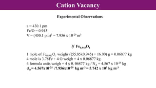 Cation Vacancy
Experimental Observations
a = 430.1 pm
Fe/O = 0.945
V = (430.1 pm)3 = 7.956 x 10-29 m3
If Fe0.945O1
1 mole of Fe0.945O1 weighs ((55.85x0.945) + 16.00) g = 0.06877 kg
4 mole is 3.78Fe + 4 O weigh = 4 x 0.06877 kg
4 formula units weigh = 4 x 0. 06877 kg / NA = 4.567 x 10-25 kg
dcv= 4.567x10-25 /7.956x10-29 kg m-3 = 5.742 x 103 kg m-3
 