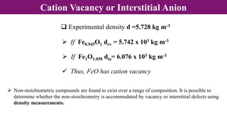 Cation Vacancy or Interstitial Anion
 Experimental density d =5.728 kg m-3
 If Fe0.945O1 dcv = 5.742 x 103 kg m-3
 If Fe1O1.058 dia= 6.076 x 103 kg m-3
 Thus, FeO has cation vacancy
 Non-stoichiometric compounds are found to exist over a range of composition. It is possible to
determine whether the non-stoichiometry is accommodated by vacancy or interstitial defects using
density measurements.
 