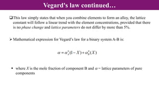 This law simply states that when you combine elements to form an alloy, the lattice
constant will follow a linear trend with the element concentrations, provided that there
is no phase change and lattice parameters do not differ by more than 5%.
Vegard's law continued…
Mathematical expression for Vegard’s law for a binary system A-B is:
 where X is the mole fraction of component B and a = lattice parameters of pure
components
 