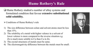  Hume Rothery studied a number of alloy systems and
formulated condition that favour extensive substitutional
solid solubility.
Conditions of Hume Rothery’s rule
1) The size difference between solute and solvent atoms must be less
than 15%.
2) The solubility of a metal with higher valence in a solvent of
lower valence is more compared to the reverse situation e.g.
Zn is much more soluble in Cu than Cu in Zn.
3) The crystal structures of metals must be same.
4) The electronegativity difference between the metals must be small.
Hume Rothery’s Rule
 
