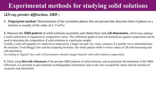 X-ray powder diffraction, XRD :
1. Fingerprint method: Determination of the crystalline phases that are present (the detection limit of phases in a
mixture is usually of the order of 2–3 wt%)
2. Measure the XRD pattern of solid solutions accurately and obtain their unit cell dimensions, which may undergo
a small contraction or expansion as composition varies. The calibration graph of unit cell dimensions against composition can be
used to determine the composition of solid solutions in a particular sample.
Usually, a unit cell expands if a small ion is replaced by a larger ion and vice versa, contracts if a smaller ion is substituted into
the structure. From Bragg’s law and the d-spacing formulae, the whole pattern shifts to lower values of 2q with increasing unit
cell parameters..
According to Vegard’s law, unit cell parameters should change linearly with solid solution composition.
3. Third, using Rietveld refinement of the powder XRD patterns of solid solutions, and in particular the intensities of the XRD
reflections, it is possible to gain detailed crystallographic information such as the sites occupied by atoms and the location of
vacancies and interstitials.
Experimental methods for studying solid solutions
 