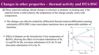  Many materials undergo abrupt changes in structure or property on heating and, if the
material forms a solid solution, the temperature of the change usually varies with
composition.
The changes can often be studied by differential thermal analysis/differential scanning
calorimetry (DTA/DSC) since most phase transitions have an appreciable enthalpy of
transition.
 Effect of dopants on the ferroelectric Curie temperature of
BaTiO3 showing the effect of isovalent substitution of Sr,
Ca and Pb for Ba, isovalent substitution of Zr for Ti and
aliovalent substitution of Ca for Ti.
Changes in other properties – thermal activity and DTA/DSC
 