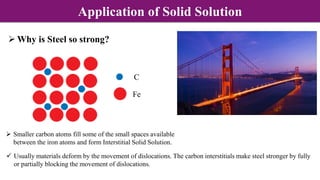  Why is Steel so strong?
 Smaller carbon atoms fill some of the small spaces available
between the iron atoms and form Interstitial Solid Solution.
 Usually materials deform by the movement of dislocations. The carbon interstitials make steel stronger by fully
or partially blocking the movement of dislocations.
Fe
C
Application of Solid Solution
 