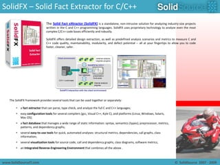 SolidFX – Solid Fact Extractor for C/C++The Solid Fact eXtractor (SolidFX)is a standalone, non-intrusive solution for analyzing industry-size projects written in the C and C++ programming languages. SolidFX uses proprietary technology to analyze even the most complex C/C++ code bases efficiently and robustly.SolidFX offers detailed design extraction, as well as predefined analysis scenarios and metrics to measure C and C++ code quality, maintainability, modularity, and defect potential -- all at your fingertips to allow you to code faster, cleaner, safer.The SolidFX framework provides several tools that can be used together or separately:a fact extractor that can parse, type check, and analyze the full C and C++ languages;