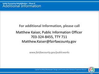 Additional Information
For additional Information, please call
www.fairfaxcounty.gov/publicworks
Solids Processing Rehabilitation – Phase II
Capital Facilities/Wastewater Design and Construction Division/Treatment Branch
Matthew Kaiser, Public Information Officer
703-324-8455, TTY 711
Matthew.Kaiser@fairfaxcounty.gov
 