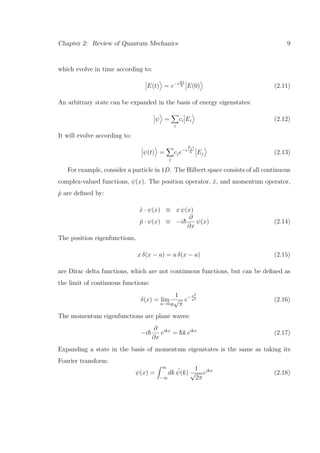 Chapter 2: Review of Quantum Mechanics 9
which evolve in time according to:
E(t) = e−iEt
¯h E(0) (2.11)
An arbitrary state can be expanded in the basis of energy eigenstates:
ψ =
i
ci Ei (2.12)
It will evolve according to:
ψ(t) =
j
cje−i
Ejt
¯h Ej (2.13)
For example, consider a particle in 1D. The Hilbert space consists of all continuous
complex-valued functions, ψ(x). The position operator, ˆx, and momentum operator,
ˆp are deﬁned by:
ˆx · ψ(x) ≡ x ψ(x)
ˆp · ψ(x) ≡ −i¯h
∂
∂x
ψ(x) (2.14)
The position eigenfunctions,
x δ(x − a) = a δ(x − a) (2.15)
are Dirac delta functions, which are not continuous functions, but can be deﬁned as
the limit of continuous functions:
δ(x) = lim
a→0
1
a
√
π
e− x2
a2
(2.16)
The momentum eigenfunctions are plane waves:
−i¯h
∂
∂x
eikx
= ¯hk eikx
(2.17)
Expanding a state in the basis of momentum eigenstates is the same as taking its
Fourier transform:
ψ(x) =
∞
−∞
dk ˜ψ(k)
1
√
2π
eikx
(2.18)
 