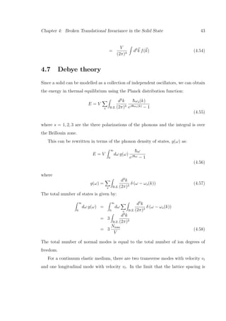 Chapter 4: Broken Translational Invariance in the Solid State 43
=
V
(2π)3
d3
k f(k) (4.54)
4.7 Debye theory
Since a solid can be modelled as a collection of independent oscillators, we can obtain
the energy in thermal equilibrium using the Planck distribution function:
E = V
s B.Z.
d3
k
(2π)3
¯hωs(k)
eβ¯hωs(k) − 1
(4.55)
where s = 1, 2, 3 are the three polarizations of the phonons and the integral is over
the Brillouin zone.
This can be rewritten in terms of the phonon density of states, g(ω) as:
E = V
∞
0
dω g(ω)
¯hω
eβ¯hω − 1
(4.56)
where
g(ω) =
s B.Z.
d3
k
(2π)3
δ (ω − ωs(k)) (4.57)
The total number of states is given by:
∞
0
dω g(ω) =
∞
0
dω
s B.Z.
d3
k
(2π)3
δ (ω − ωs(k))
= 3
B.Z.
d3
k
(2π)3
= 3
Nions
V
(4.58)
The total number of normal modes is equal to the total number of ion degrees of
freedom.
For a continuum elastic medium, there are two transverse modes with velocity vt
and one longitudinal mode with velocity vl. In the limit that the lattice spacing is
 