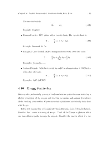 Chapter 4: Broken Translational Invariance in the Solid State 52
The two-site basis is:
0 , a ˆx2 (4.87)
Example: Graphite
• Diamond Lattice: FCC lattice with a two-site basis: The two-site basis is:
0 ,
a
4
(ˆx1 + ˆx2 + ˆx3) (4.88)
Example: Diamond, Si, Ge
• Hexagonal Close-Packed (HCP): Hexagonal lattice with a two-site basis:
0 ,
a
2
ˆx1 +
a
2
√
3
ˆx2 +
c
2
ˆx3 (4.89)
Examples: Be,Mg,Zn, . . . .
• Sodium Chloride: Cubic lattice with Na and Cl at alternate sites ∼= FCC lattice
with a two-site basis:
0 ,
a
2
(ˆx1 + ˆx2 + ˆx3) (4.90)
Examples: NaCl,NaF,KCl
4.10 Bragg Scattering
One way of experimentally probing a condensed matter system involves scattering a
photon or neutron oﬀ the system and studying the energy and angular dependence
of the resulting cross-section. Crystal structure experiments have usually been done
with X-rays.
Let us ﬁrst examine this problem intuitively and then in a more systematic fashion.
Consider, ﬁrst, elastic scattering of X-rays. Think of the X-rays as photons which
can take diﬀerent paths through the crystal. Consider the case in which k is the
 