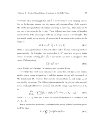 Chapter 4: Broken Translational Invariance in the Solid State 53
wavevector of an incoming photon and k is the wavevector of an outgoing photon.
Let us, furthermore, assume that the photon only scatters oﬀ one of the atoms in
the crystal (the probability of multiple scattering is very low). This atom can be
any one of the atoms in the crystal. These diﬀerent scattring events will interfere
constructively if the path lengths diﬀer by an integer number of wavelengths. The
extra path length for a scattering oﬀ an atom at R, as compared to an atom at the
origin is:
R · k + −R · k = R · k − k (4.91)
If this is an integral multiple of 2π for all lattice vectors R, then scattering interferes
constructively. By deﬁnition, this implies that k − k must be a reciprocal lattice
vector. For elastic scatering, |k| = |k |, so this implies that there is a reciprocal lattic
vector G of magnitude
G = 2|k| sin θ (4.92)
where θ is the angle between the incoming and outgoing X-rays.
To rederive this result more formally, let us assume that our crystal is in thermal
equilibrium at inverse temperature β and that photons interact with our crystal via
the Hamiltonian H . Suppose that photons of momentum ki, and energy ωi are
scattered by our system. The diﬀerential cross-section for the photons to be scattered
into a solid angle dΩ centered about kf and into the energy range between ωf ± dω
is:
d2
σ
dΩ dω
=
m,n
kf
ki
kf ; m |H | ki; n
2
e−βEn
δ (ω + En − Em) (4.93)
where ω = ωi − ωf and n and m label the initial and ﬁnal states of our crystal. Let
q = kf − ki.
Let us assume that the interactions between the photon and the ions in our system
is of the form:
H =
R
U x − R + u R (4.94)
 