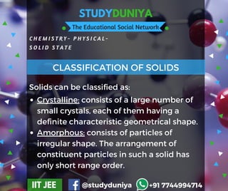 STUDYDUNIYA
The Educational Social Network
C H E M I S T R Y - P H Y S I C A L -
S O L I D S T A T E
IIT JEE @studyduniya +91 7744994714
Crystalline: consists of a large number of
small crystals, each of them having a
definite characteristic geometrical shape.  
Amorphous: consists of particles of
irregular shape. The arrangement of
constituent particles in such a solid has
only short range order.
CLASSIFICATION OF SOLIDS
Solids can be classified as:
 