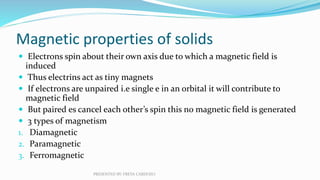 Magnetic properties of solids
 Electrons spin about their own axis due to which a magnetic field is
induced
 Thus electr...