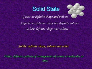 Solid State
Gases: no definite shape and volume
Solids: definite shape, volume and order.
Order: definite pattern of arrangement of atoms or molecules or
ions.
Liquids: no definite shape but definite volume
Solids: definite shape and volume
 