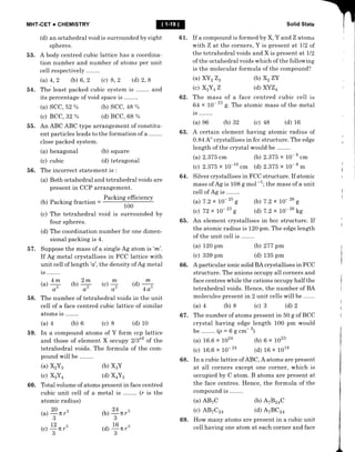 MHT.CET + CHEMISTRY
(d) an octahedral void is surrounded by eight
spheres.
53. A body centred cubic lattice has a coordina-
tion number and number of atoms per unit
cell respectively
(a) 4,2 (b) 6, 2 (c) 8, 2 (d) 2, 8
54. The least packed cubic system is and
its percentage of void space is ..
Solid State
61. If a compound is formed by X, Y and Z atoms
with Z at the corners, Y is present at LlZ of
the tetrahedral voids and X is present at Il2
of the octahedral voids which of the followi^g
is the molecular formula of the compound?
55. An ABC ABC type arrangement of constitu-
ent particles leads to the formation of a
close packed system.
62. The mass of a face centred cubic cell is
64 x 10- " g.The atomic mass of the metal
is ..
(a) e6 (b) 32 (c) 48 (d) 16
63. A certain element having atomic radius of
0.84 Ao crystallises in fcc structure. The edge
Iength of the crystal would be
(a) 2.375 cm (b) 2.375 x 10- 8
..r,
(c) 2.375 x 10-10 cm (d) 2 .375 x 10- 8
*
64. Silver crystallises in F CC structure. If atomic
mass of Ag is 108 g mol -1; the mass of a unit
cell of Ag is ..
(a) 7.2 x 10- 'u g (b) 7.2 x 10-'u g
(c) 72 x 10-'o g (d) 7.2 x 10-'u kg
65. An element crystallises in bcc structure. If
the atomic radius is 120 pm. The edge length
of the unit cell is ..
(a) SCC, 52 Yo
(c) BCC,32 o
(a) hexagonal
(c) cubic
(b) scc, 48 oh
(d) BCC,,68 %
(b) square
(d) tetragonal
(a) XYzZz
(c) XzY 4Z
(a) 120 pm
(c) 339 pm
(a) 16.6 x ro24
(c) 16.6 x lO-24
(b) Xz zY
(d) xYZ4
(b) 277 pm
(d) 135 pm
(b) 6 x 1023
(d) 16 x 1018
56. The incorrect statement is :
(a) Both octahedral and tetrahedral voids are
present in CCP arrangement.
(b) Packing fraction =
Packing efficiency
100
(c) The tetrahedral void is surrounded by
four spheres.
(d) The coordination number for one dimen-
sional packing is 4.
57. Suppose the mass of a single Ag atom is 'm'.
If Ag metal crystallises in FCC lattice with
unit cell of length'e', the density of Ag metal
is ..
r")4 b)ry k)4 (d) L
A,
'-'l
A'
-,
A'
 /
4A3
66. A particular ionic solid BA crystallises in FCC
structure. The anions occupy all corners and
face centres while the cations occupy half the
tetrahedral voids. Hence, the number of BA
molecules present in 2 unit cells will be .
(a) 4 (b) 8 (c) 3 (d) 2
58. The number of tetrahedral
cell of a face centred cubic
atoms is ........
(a) 4 (b) 6 (c) 8
59. In a compound atoms of Y form ccp lattice
and those of element X occupy 213'd of the
tetrahedral voids. The formula of the com-
pound will be .
(a) X2Y3
(c) XgYn
60. Total volume of atoms present in face centred
cubic unit cell of a metal is (r is the
67 . The number of atoms present in 50 g of BCC
crystal having edge length 100 pm would
be. .(p-6gcm-3)
voids in the unit
Iattice of similar
(d) 10
atomic radius)
20a
(a)
-
IT r"
/3
12a
(c)
T
7rr"
(b) x3Y
(d) x4Y3
b)+n,3
(o
+ n,3
68. In a cubic lattice of ABC, A atoms are present
at all corners except one corner, which is
occupied by C atom. B atoms are present at
the face centres. Hence, the formula of the
compound is ..
(a) ABTC (b) AzBz+C
(c) AB7C24 (d) AzBCz+
69. How many atoms are present in a cubic unit
ceII having one atom at each corner and face
 