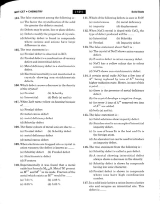 MHT-CET + CHEMISTRY
105.
106.
107.
109.
109.
1 10.
The false statement among the following is :
(a) The faster the crystallisation of the solid
the greater the defects created.
(b) Defects may be point, line or plane defects.
(c) Defects modify the properties of crystals.
(d) Schottky defect is found in compounds
where cations and anions have large
difference in size.
The true statement is :
(a) Frenkel defect is observed in KCl.
(b) Frenkel defect is a combination of vacancy
defect and interstitial defect.
(c) Metal deficiency defect is a stoichiometric
defect.
(d) Electrical neutrality is not maintained in
crystals showing non-stoichiometric
defects.
Which defect causes a decrease in the density
of the crystal?
(a) Frenkel (b) Schottky
(c) Interstitial (d) Both (a) and (c)
White ZnO turns yellow on heating because
of ........
(a) Frenkel defect
(b) metal excess defect
(c) metal deficiency defect
(d) Schottky defect
The flame colours of metal ions are due to ....
(a) Frenkel defect (b) Schottky defect
(c) metal deficiency defect
(d) metal excess defect
When electrons are trapped into a crystal in
anion vacancy; the defect is known as ........
(a) Schottky defect (b) Frenkel defect
(c) Stoichiometric defect
(d) F'-centres
Experimentally it was found that a metal
oxide has formula Ms.gsO. Metal'M'present
as M2
*
and M3
*
in its oxide. Fraction of the
metal which exists as Ms
*
*orld be
(a) 7.0t %
(c) 6.0 5 %
(b) 4.08 %
(d) 5.08 Yo
Solid State
Which of the following defects is seen in FeO?
111.
(a) metal excess
(c) impurity
(b) metal deficiency
(d) displacement
L1,2. When NaCl crystal is doped with CaCl2 the
type of defect produced will be .
(a) Interstitial
(c) F renkel
(b) Schottky
(d) Impurity defect
113. The false statement about NaCI is :
(a) The crystal of NaCl shows anion vacancy
defect.
(b) F-centre defect is cation vacancy defect.
(c) NaCl has a yellow colour due to colour
centres.
(d) NaCl shows non-stoichiometric defect.
Ll4. A certain metal oxide AO has a few ions of
A'* being replaced by ions of A3* having
higher oxidation state. Hence, in case of this
crystat ........
(a) there is the presence of metal deficiency
defect.
(b) the crystal develops a negative charge.
(c) for every 3 ions of A'* removed two ions
of A3* are added.
(d) both (a) and (c).
115. The false statement is :
(a) Solid solutions show impurity defect.
(b) Stainless steel is an example of interstitial
impurity defect.
(c) In case of brass Zn ts the host and Cu is
the foreign atom.
(d) An aliovalent ion can be used to introduce
an impurity defect.
116. The true statement from the following is :
(a) Schottky defect is called a pair defect.
(b) A crystal showing interstitial defect
always shows a decrease in the density.
(c) Schottky defect is shown by compounds
having low ionic character.
(d) Frenkel defect is shown in compounds
where ions have high coordination
number.
L1-7 .In a solid ionic lattice a cation leaves a lattice
site and occupies an interstitial site. This
defect i-s ........
 