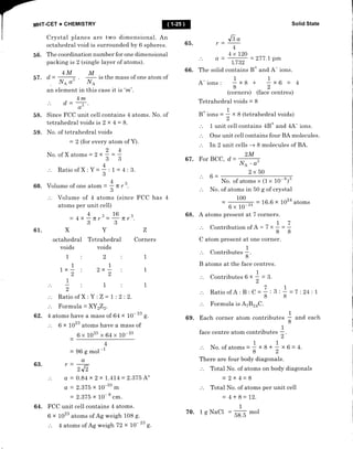 MHT.CET + CHEMISTRY
Crystal planes are two dimensional. An
octahedral void is surrounded by 6 spheres.
56. The coordination number for one dimensional
packing is 2 (single layer of atoms).
4MM
Solid State
57. d-
an
Na o' l/A
element in this
65.
a=
66. The solid
A- ions :
Je
"
v
t-
4
4xL20
t.732
contains
1
x8
8
(corners)
- 277 .l pm
B* and A- ions.
1
+ x6 = 4
2
(face centres)
is the mass of one atom of
case it is 'm'.
3
r
Z
Corners
4m
A = ., .
au
58. Since FCC unit ceII contains 4 atoms. No. of
tetrahedral voids is 2 x 4 = $.
59. No. of tetrahedral voids
24
No. of X atoms - 2 x -
33
Ratio of X : :l=4:3.
43
60. Volume of one atom = = fi r
3
Volume of 4 atoms (since F CC has
atoms per unit ceII)
Tetrahedral voids - 8
B* ion, =
;
x 8 (tetrahedral voids)
1 unit cell contains 48* and 4X ions.
Orre unit cell contains four BA molecules.
In 2 unit cells + 8 molecules of BA.
2M
67. For BCC, d - l/A . a3
2x50
No. of atoms x (1 x 10-8)3
of atoms in 50 g of crystal
= 'oo - - 16.6 x ro24 atoms
6 x 10-'*
68. A atoms present at 7 corners.
.'. ContributionofA- 7x7 -7
88
C atom present at one corner.
Contributes I
8'
B atoms at the face centres.
.'. ContributesOrl-3.
2
4
Y--3 6-
No.
4q16
= 4X-nfu= IT
33
61.XY
octahedral Tetrahedral
voids voids
1:2:
11
1x- : 2x
22
1
:1
2
.'. Ratio ofX : Y : Z - 1 : 2 : 2.
.'. Formula = XY 222.
62. 4 atoms have a mass of 64 x 10- " g.
6 x 1023 atoms have a mass of
6x1023x64x10-23
4
= 96 S mol-l
63. r=+
2J2
.'. a = 0.84 x2x1.414-2.375 A"
a = 2.375 x 10-10 m
= 2.375 x 10-8 .*.
64. FCC unit cell contains 4 atoms.
6 x 1023 atoms of Ag weigh 108 g.
.'. 4 atoms of Ag weigh 72 x 10- " g.
Ratio of A: B : C -
Formula is A7R14C.
69. Each corner atom contributes
face centre atom contribut
1
,"r,
No. of atom, = 1 x 8 * f x 6 - 4.
82
There are four body diagonals.
Total No. of atoms on body diagonals
= 2x4=8
.'. Total No. of atoms per unit cell
= 4+8=12.
1
70. lgNaCl = 5gS mol
7 D.1
d
88 =
1
8
7:24:1
and each
 