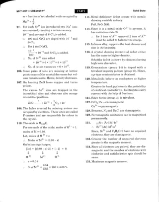 MHT.GET + CHEMISTRY
m - fraction of tetrahedral voids occupied by
Ms'* = +.
8
97 . F or each Sr2* ion introduced two Na* ions
are removed; creating a cation vacancy.
10-
a
mol percent of SrCl2 is added.
'.'. 100 mol NaCI are doped with 10- 4
mol
100
moI NaCl,
= 10- 6
mol SrC12 is added.
No. of Sr2* ions added
= 10-6 x 6 x 1023 = 6 x 1017
No. of cation vacancies = 6 x 1017.
106. Since pairs of ions are missing at lattice
points mass of the crystal decreases but vol-
ume remains same. Hence, density decreases.
L07 . On heating ZnO loses oxygen and turns
yellow.
The excess Zn2* ions are trapped in the
interstitial sites and electrons also occupy
interstitial po sitions .
zno
o
, zn2* **o, +2e_
2
108. The holes created by missing anions are
occupied by electrons. These sites are called
F-centres and are responsible for colour in
the crystal.
110. The oxide is Ms.gsO.
For one mole of the oxide; moles of 02 - - 1.
moles of M - 0.98.
Let, moles of M 3*
= *
.'. Moles of M 2+
- (0.98 - x)
On balancing charges;
[3r] + t(0.e8 - x) 2) + l- 2l -- 0
000
M3* M2* 02-
x - 0.04
% ofM 3*
Solid State
1 11. Metal deficiency defect occurs with metals
showing variable valency.
FeS, FeO, NiO.
It4. Since it is a metal oxide O
2- is present. A
has oxidation state 2+.
3: J, ilT #"1," ;:t";1, i J :lil;^'.
115. In brass alloy, copper is the host element and
zrrtc is the impurity.
116. A crystal showing interstitial defect either
has the same or higher density.
Schottky defect is shown by elements having
high ionic character.
119. Germanium (group 14) is doped with a
trivalent impurity gallium (group 13). Hence,
a p-type semiconductor is obtained.
120. Metalloids behave as conductors at higher
temperature.
Greater the band gap lesser is the probability
of electrical conductivity. Electrolytes carry
current with the help of free ions.
1-zL Since boron (group 13) is trivalent.
127. CrO2; Fe + ferromagnetic
Cu2* -+ paramagnetic
128. Benzere, N2 and NaCl are diamagnetic.
L29. Ferromagnetic substances can be magnetised
permanently.
131 . 2rS. : [Ar] 3d1 4s2
sc3* [Ar] Bdo4so
Since, S.'* and CzHsOH have no unpaired
electrons, they are diamagnetic.
132. Greater the number of unpaired electrons
greater is the magnetic moment.
L34. Since all electrons are paired, they are dia-
magnetic and the number of electrons with
clockwise and anticlockwise spin should be
same.
135. Maximum magnetic moment.
SrC12.
For 1
10-4
x 100 - 4.08 %
 