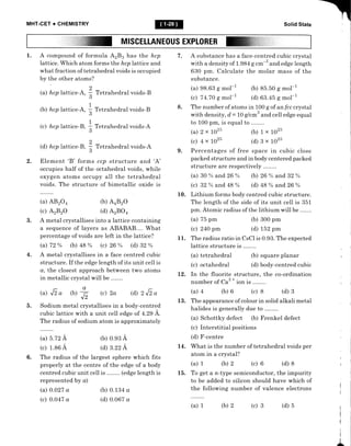 MHT-CET + CHEMISTRY Solid State
MISCELLANEOUS EXPLORER
1. A compound of formula AzBs has the hcp
Iattice. Which atom forms the hcp lattice and
what fraction of tetrahedral voids is occupied
by the other atoms?
(a) hcplattice-A,
(b) hcp lattice-A,
(c) hcp lattice-B,
2
(d) hcp lattice-B,
E
Tetrahedral voids-A
Element 'B' forms ccp structure and 'A'
occupies half of the octahedral voids, while
oxygen atoms occupy all the tetrahedral
voids. The structure of bimetallic oxide is
7 . A substance has a face-centred cubic crystal
with a density of 1.984 g cm-3 and edge Iength
630 pm. Calculate the molar mass of the
substance.
(a) 98.63 g mol-1
(c) 74.70 g mol-1
8. The number of atoms in 100 g of an fcc crystal
with density, d,= 10 g/cm3 and cell edge equal
to 100 pffi, is equal to
(a) 2x 1025 (b) 1x lo25
(c) 4x1025 (d)BxLo25
9. Percentages of free space in cubic close
packed structure and in body centered packed
structure are respectively
(a) 30 % and 26 % (b) 26 % and 32 %
(c) 32 % and 48 % (d) 48 %o and 26 %
10. Lithium forms body centred cubic structure.
The length of the side of its unit cel1 is 351
pm. Atomic radius of the lithium will be .
Tetrahedral voids-B
Tetrahedral voids-B
Tetrahedral voids-A
(b) AaBzO
(d) AzBO+
(b) o.e3 A
(d) 3.22 A
(b) 0.134 a
(d) 0.067 a
(a) 75 pm
(c) 240 pm
(b) 85.50 g mol-1
(d) 63 .45 g mol-l
(b) 300 pm
(d) t52 pm
i;; ;" zo+
(c) A2B2O
o
(a) 5.72 A
(c) 1.86 A
(a) 0.027 a
(c) 0.047 a
2
;
D
1
3
1
3
2.
3. A metal crystallises into a lattice containing
a sequence of layers as ABABAB.... What
percentage of voids are left in the lattice?
(a) 72 % (b) 48 % (c) 26 % (d) 32 %
A metal crystallises in a face centred cubic
structure. If the edge length of its unit ceIl is
a, the closest approach between two atoms
in metallic crystal will be .
(d) z J-z a
Sodium metal crystallises in a body-centred
cubic lattice with a unit ceII edge of 4.29 i.
The radius of sodium atom is approximately
11. The radius ratio in CsCI is 0.93. The expected
lattice structure is ..
(a) tetrahedral (b) square planar
(c) octahedral (d) body-centred cubic
12. In the fluorite structure, the co-ordination
number of Ca3
*
io., is ..
(a) 4 (b) 6 (c) 8 (d) 3
13. The appearance of colour in solid alkali metal
halides is generally due to .
(a) Schottky defect (b) Frenkel defect
(c) Interstitial positions
(d) F-centre
L4. What is the number of tetrahedral voids per
atom in a crystal?
(a) 1 (b) 2 (c) 6 (d) 8
15. To get a n-type semiconductor, the impurity
to be added to silicon should have which of
the following number of valence electrons
(a) 1 (b) 2 (c) 3 (d) 5
4.
(a) Ji o (b)
-J,
(c) 2a
-
b.
6. The radius of the largest sphere which fits
properly at the centre of the edge of a body
centred cubic unit cell is .. . (edge length is
represented by o)
f
/.
 