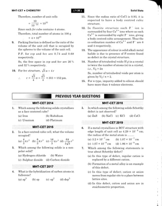 MHT.CET + CHEMISTRY
Therefore, number of unit cells
10
=
@ =1025
Since each fcc cube contains 4 atoms.
Therefore, total number of atoms in 100 g
4 x 1025
9. Packing fraction is defined as the ratio of the
volume of the unit cell that is occupied by
the spheres to the volume of the unit cell.
P.F. for ccp and bcc are 0.74 and 0.68
respectively.
So, the free space in ccp and bcc are 26 %
and 32 % respectively.
10. For bcc structure, ..6 a - 4r
r= Er=6 x351 = tb1pm.
4,4
Solid State
Since the radius ratio of CsCl is 0.93, it is
expected to have a body centred cubic
structure.
12. In fluorite structure each F - ion is
surrounded by four Caz
*
ions where as each
Caz
* is surrounded by eight F - ions, giving
a body centred cubic arrangement. Thus the
co-ordination number of Caz
* and F - are 8
and 4 respectively.
13. The appearance of colour in solid alkali metal
halide is due to presence of F -centre found
as defect in the crystal structure.
14. Number of tetrahedral voids ffr) in a crystal
is twice the number of atoms (n) in a crystal,
i.e., Yr = 2n
So, number of tetrahedral voids per atom is
givenbyVrln=2.
15. For n-type, impurity added to silicon should
have more than 4 valence electrons.
@
11
PREVl0UsYEAR0UEsTl0NSffiffiiiil:.::::::i:::..:.i..:::::...
=
D.
1.
MHT-CET 2014
Which among the following solids crystallises
as a face centered cube?
(b) Rubidium
(d) Platinum
In which among the following solids Schottky
defect is not observed?
(a) ZnS (b) NaCl (c) KCI (d) CsCl
If a metal crystallises in BCC structure with
edge length of unit cell as 4.2g x 10- 8
cm;
the radius of the metal atom is
(a) 3.2 x 10- t .* (b) 1.07 x
(c) 1.07 x 10-
t .rr, (d) 1.86 x 10-
t .*
Which among the following statements is
true about Schottky defect?
(a) In this type of defect, regular cation is
replaced by a different cation.
(b) tr'ormation of a metal alloy is an example
of this defect.
(c) In this type of defect; cation or anion
moves from regular site to a place between
Iattice sites.
(d) In this defect, cation and anion are in
stoichiometric proportion.
(a)
(c)
Iron
Uranium
In a face centred cubic cell, what the volume
occupied?
@) !nr3 (b) 9 nf (.1 E nr3 (d) 64-r'
 / 3  / 3 3  /
3J3
3. Which among the following solids is a non - 7.
polar solid?
(a) Hydrogen chloride (b) Water
(c) Sulphur dioxide (d) Carbon dioxide
4. What is the hybridization of carbon atoms in
fullerene?
(a) sp3 ft) sp
6.
2.
;;- i .*
I
I
(c) sp2 (d) dsp3
 