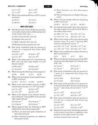 MHT-CET + CHEMISTRY
(a) 2x7025 0)Bx1025
(c) 4x1025 (d)1xtO25
27 . What is the packing efficiency of F CC crystal
structure?
(a) 52.4 % (b) 7 4.0 %
(c). 68.04 % (d) 47 .6 %
MHT.GET 2021
28. Identify the type of unit cell that has particles
at its eight corners and an additional particle
at the centre of the cube
(a) F ace centered cubic unit cell
(b) Simple cubic unit ceII
(c) Body centered cubic unit cell
(d) Hexagonal close packed unit cell
29. How many octahedral voids are present in
1 mole of a compound that forms HCP
structure?
(a) 3.011 x 1023
(c) 2.4 x 1023
(b) 6.02 x 1023
(d) t.2 x 1023
30. What is the molar mass of a crystal having
BCC unit cell with edge length 5 A and
density 2 glmL?
(a) 90 S moI-l
(c) 45 S mol-1
31. Which among the following is ferromagnetic?
(a) Zn (b) Sc (c) Cu (d) Ni
32. What is the percentage of unoccupied volume
in BCC structure?
(a)32% (b)74% (c)26% (d)68%
33. What is the total number of atoms in BCC
crystal lattice having 1.8 x 1020 unit cells?
(a) 7.2 x 1o2o 1b) 9.0 x 1o2o
(c) 1.8 x 1o2o (d) 8.6 x 1o2o
34. What is the density of an element (atomic
mass 100 g mo1-1) having BCC structure with
edge length 400 pm?
Solid State
(c) Their densities are Iess than parent
metal.
(d) The;metting points are higher than pure
36. What is the percentage efficiency of packing
in BCC structure?
(a)68% (b)74% (c)32% (d)26%
37. An element with simple cubic close structure
has edge length of unit cell of 3.86 A. Wfrat is
the radius of the atom?
(a) 3.86 x 10-8 .-
(c) 5.79 x 10-
8
.*
(b) 1.93 x 10-8 .*
(d) 2.43 x 10- B
.*
38. What is the volume of the unit cell of a metal
(atomic mass 25 g mol-1) having BCC
structure and density 3 g .*- 3?
(a) 2.7 6 x 10- '3 .rr,' (b) 8.64 x 10- '3 .*3
(c) 1.56 x 10- 2n
"^3
(d) 1.88 x 10- 2n
,^3
39. What is the coordination number of atoms in
BCC crystal lattice?
(a) 6 (b) 8 (c) 2
35. Which property from the following is NOT
exhibited by interstitial compounds?
(a) These are hard and good conductors of
heat and electricity.
(b) Their chemical properties are different
than parent metal.
(d) 4
40. What is the density of potassium if it has BCC
structure with edge length 4 A? (Atomic mass
ofK=39)
(a)3g.--3 (b) 2g.*-3
(c) 5gc--3 (d)4gcm-3
4L. How many tetrahedral voids are present in
1 mole of a compound that forms hcp
structure?
(a) 0.1 mole (b) 2.0 mole
(c) 0.5 mole (d) 1.0 mole
42. How many atoms of niobium are present in
2.43 g if it forms BCC structure with density
9 g cm 3
and volume of unit cell 2.7 x 10- 23
3.t
cm!
(a) 4.t x lO22
(c) 2.0 x tO22
43. How many tetrahedral voids are present in
0.4 mol of a compound that forms hcp
structure?
(a) 4.8 x 1023 ft) 1.2 x 1023
(c) 2.4 x 1023 (d) 3.011 x 1023
44. Identify the type of unit cell that has particles
at the centre of each face in addition to the
particles at the eight corners of a cube.
(a) Face centered cubic unit ceIl
(b) 60 g mol-1
(d) 75 g mol-1
(b) 5.18 g .*- 3
(d) 4.8 g .-- 3
(b) 5.0 x to22
(d) 3.01 x 1023
(a) 8.2 g cm- 3
(c) 3.2 g cm- 3
 
