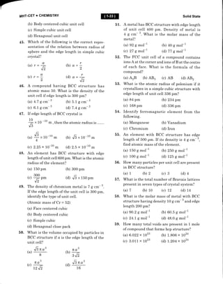 MHT.CET + CHEMISTRY
(b) Body centered cubic unit cell
(c) Simple cubic unit ceII
(d) Hexagonal unit cell
45. Which of the following is the correct repre-
sentation of the relation between radius of
sphere and the edge length in simple cubic
crystal?
(a) r
(c) r
46. A compound having BCC structure has
atomic mass 50. What is the density of the
unit cell if edge length is 300 pm?
(a) 4.7 g cm- 3 ft) 5.1 g .-- 3
(c) 6.1 g .*- 3 (d) 7.4 g cm- 3
47. If edge length of BCC crystal is
10
-
x 10 -10 * , then the atomic radius is
Js
Solid State
A metal has BCC structure with edge length
of unit ceII 400 pm. Density of metal is
4 g .-- 3.
What is the molar mass of the
metal?
(a) 92 S mol-l
(c) 27 S mol-l
(b) 40 S mol-1
(d) 77 S mol-1
52. The F CC unit cell of a compound contains
ions A at the corner and ions of B at the centre
of each face. What is the formula of the
compound?
(a) AzB (b) AB3 (c) AB (d) AB2
53. What is the atomic radius of polonium if it
crystallises in a simple cubic structure with
edge length of unit cell 336 pm?
(a) 84 pm (b) 234 pm
(c) 168 pm (d) 336 pm
54. Identify ferromagnetic element from the
followirrg.
(a) Manganese (b) Vanadium
(c) Chromium (d) Iron
55. An element with BCC structure has edge
length of 500 pm. If its density is 4 g cffi- 3,
find atomic mass of the element.
(a) 150 g mol-l
(c) 100 g mol-l
(b) 250 g mol-1
(d) t25 g mol-l
56. How many particles per unit cell are present
in BCC structure?
(a) 1 (b) 2 (c) 3 (d) 1
57. What is the total number of Bravais lattices
present in seven types of crystal system?
(a) 7 (b) 10 (c) 72 (d) L4
58. What is the molar mass of metal with BCC
structure having density 10 g cm 3
and edge
length 200 pm?
(a) 90.2 g mol-1
(c) 24.1 g mol-1
59. How many total voids are present in 1 mole
of compound that forms hcp structure?
@
51
a
=-
J'
a
2
(b) 0 =;
(d) a-
E
(b) ".,6"10-10m
(d) 2.5 x 10-10 m
48. An element has BCC structure with edge
length of unit cell 600 pm. What is the atomic
radius of the element?
(a) 150 pm (b) 300 pm
(d) 16"150pm
49. The density of chromium metal is 7 g cm- 3.
If the edge length of the unit cell is 300 pffi,
identify the type of unit ceII.
(Atomic mass of Cr = 52)
(a) Face centered cubic
(b) Body centered cubic
(c) Simple cubic
(d) Hexagonal close pack
50. What is the volume occupied by particles in
BCC structure tf a is the edge length of the
(a)
+x 1o-1o rn
(c) 2.25 x 10-10 m
300
(c) pm
'12
(a)
(c)
6.022 x 1023
3.011 x 1023
(b) 60.5 g mol-1
(d) 48.0 g mol-1
(b) 1.806 x 1024
(d) 1.204 x tO24
unit cell?
Jgno'
(a)
8
no3
(c)
72 ",12
3
TEA-
(b)
342
(d) G no'
16
 