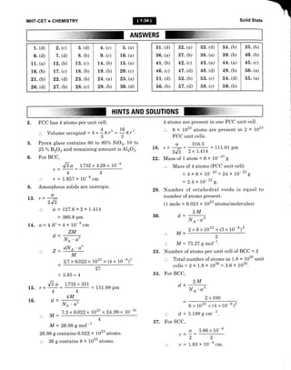 MHT-CET + CHEMISTRY Solid State
ANSWERS
1. (d)
6. (d)
1 1. (a)
16. (b)
21. (b)
26. (d)
2. (c)
7. (d)
12. (b)
17. (c)
22. (d)
27. (b)
3. (d)
g. (b)
13. (c)
18. (b)
23. (b)
28. (c)
4. (c)
9. (c)
14. (b)
19. (b)
24. (a)
29. (b)
5. (a)
10. (a)
15. (a)
20. (c)
25. (a)
30. (d)
31. (d)
36. (a)
41. (b)
46. (c)
51. (d)
56. (b)
32. (a)
37. (b)
42. (c)
47. (d)
52. (b)
57. (d)
33. (d)
38. (a)
43. (a)
48. (d)
53. (c)
58. (c)
34. (b)
39. (b)
44. (a)
49. (b)
54. (d)
59. (b)
35. (b)
40. (b)
45. (c)
50. (a)
--/
bb. (a)
HINTS AND SOLUTIONS
2. FCC has 4 atoms per unit cell.
. 4 3 16 3
.'. Volume occupied - 4
" g
Ttr' - Tn,
Pyrex glass contains 60 to 80% SiOz, 10 to
25 % BzO3 and remaining amount is A12O3.
For BCC,
=
J-g
" * 1.722 x 4.2g x LO-'
4 atoms are present in one FCC unit cell.
8 x 1023 atoms are present in 2 x 1023
FCC unit celIs.
1g. ,=+= "u',t-,-111.91 pm
zJ, 2xt.4l4 rr^
22. Mass of 1 atom = 6 x 10- " g
Mass of 4 atoms (FCC unit cell)
= 4x 6 x 10-23 - 24x 10-" g
= 2.4x 10-" g.
29. Number of octahedral voids is equal to
number of atoms present.
(1 mole = 6.023 x 1023 atoms/molecules)
2M
3.
6.
4
.'. r =1.857x
8. Amorphous solids
4
10-
8
.-
are isotropic.
13. r=+
2,12
... a = 127.6x2x1.414
= 360.8 pm
L4. a=4A'=4x 10-8.-
ZM
30. d=
M-
d=
=
d=
r=
r=
LIA.o3
2x6x1023 x (5 x 10-t)'
d=
Z_
NA 'o'
dNl'o3
M
2.7 x 6.022x1023 x @x 10-t)3
27
= 151.98 pm
.'. fu[ - 75.27 g mol-l.
33. Number of atoms per unit cell of BC C = 2
.'. Total number of atoms in 1.8 x 1020 unit
cells - 2 x 1.8 x 1o2o - 3.6 x 1020.
34. For BCC,
2M
2
=3.85=8
Ji" -t.732x35t
15. r=
16.
o
4
d
4
4M
l/A . a3
7.2x6.022x 1023 x24.99x 10-
l/A . o3
2x100
6x1023 x@x10-8)3
5.189 g cm- 3.
a 3.86 x 10-8
-=
22
1.93 x 10-8..rr.
M-
M-26.989mol-1
26.98 g contains 6.022 x 1023 atoms.
.'. 36 g contains 8 x 1023 atoms.
37. For SCC,
 