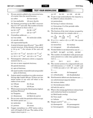 MHT.CET + CHEMISTRY Solid State
TEST YOUR KNOWLEDGE
1. If a non-metal is added to the interstitial sites
of a metal, then the metal becomes .
(a) softer (b) Iess tensile
(c) Iess malleab1e (d) more ductile
An element occurring in the BCC structure
has L2 x 1023 unit cells. The number of atoms
of the element in these cells is ..
(a) 24 x 1023 1b) 86 x 1023
(c) 6 x 1023 (d) t2 x 1023
Crystalline solids are ........
(a) true solids. (b) molecular solids.
(c) pseudo solids.
(d) supercooled liquids.
A metal of atomic mass 60 g mol -1 hur a BCC
crystal structure. If the density of the metal
is 3.6 g cffi- 3, the volume of the unit cell
is ..
(a) b.b5 x 10- 23
.*3 (b) 0.b5 x 10-'3 .*3
(c) 55.5 x 10-
23
.*3 (d) b.55 x 10-'5 .*3
Paramagnetic substances shows a magnetic
moment due to .
(a) one or more unpaired electrons.
(b) paired electrons.
(c) spin of electrons.
(d) equal number of parallel and antiparallel
spins of electrons.
A given metal crystallises in a cubic structure
having edge length 360 pm. If there are two
metal atoms in one unit cell what is the
radius of one atom?
(a) 108 pm
(c) 156 pm
(b) 40 pm
(d) 80 pm
Which metal among the following has highest
packing efficiency?
(a) Tungsten &) Platinum
(c) Aluminium (d) Both (b) and (c)
For an ionic solid; the particles which occupy
the lattice points are ........
(a) molecules (b) ions
(c) protons (d) atoms
Copper crystallises in a FCC lattice with a
unit cell length of 361 pm. The radius of the
copper atom in pm is ..
(a) t57 (b) 181 (c) 108 (d) L28
10. To get n-type semiconductor the impurity to
be added to silicon should be .
(a) pentavalent.
(b) having 5 valence electrons.
(c) from group 15 of the periodic table.
(d) all the above.
11. The fraction of the total volume occupied by
the atoms present in a simple cube is
@)4 &)4
3 J' -/
4J'
12. If a*bic and a*
system is ........
(a) monoclinic
(c) tetragonal
2.
3.
@)I (d) +
b
4.
$*y+90"; thecrystal
(b) triclinic
(d) orthorhombic
13. Frenkel defect is not observed in case of ..
(a) NaCI (b) AgCl (c) CaF2 (d) ZnS
14. The number of octahedral voids present per
atom present in a cubic close packed struc-
ture is ..
(a) 1 (b) 3 (c) 2 (d) 4
15. The crystal system of a compound with unit
cell dimensions a = 0.387, b = 0.387 and
c = 0.504 nm and cr - B = 90" and y = l20o
is ..
(a) cubic (b) hexagonal
(c) orthorhombic (d) rhombohedral
16. Stoichiometric defects are also known are
(a) substitutional impurity defect
(b) intrinsic defect
(c) thermodynamic defect
(d) both (b) and (c)
L7 . What is the energy gap between valence bond
and conduction band in insulators?
(a) Both bands overlap
(b) Very small
(c) Infinite (d) Very large
18. Oxygen and Cr3
*
are
(a) diamagnetic (b) paramagnetic
(c) ferromagnetic (d) ferrimagnetic
-
b.
6.
sl
l.
8.
9.
 