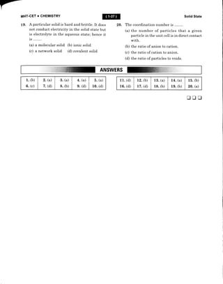 MHT-CEr + CHEMISTRY @
L9. A particular solid is hard and brittle. It does 20. The coordination number is ........
not cond"uct electricity in the solid state but
is electrolyte in the aqueous state; hence it
is ........
(a) a molecular solid (b) ionic solid
(c) a network solid (d) covalent solid
Solid State
(a) the number of particles that a given
particle in the unit celI is in direct contact
with.
(b) the ratio of anion to cation.
(c) the ratio of cation to anion.
(d) the ratio of particles to voids.
ANSWERS
1. &)
(c)
6.
2. (a)
(d)
7.
3. (a)
(b)
8.
4. (a)
g. (d)
b.
10.
(a)
(d)
trtrtr
11. (d)
16. (d)
12. (b)
17. (d)
13.
18.
(a)
(b)
L4.
19.
(a)
(b)
15.
20.
(b)
(a)
 