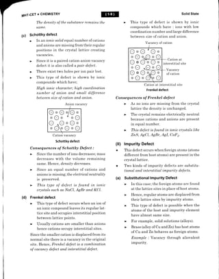 MHT-CET
+ CHEMISTRY
The density of the substance remains t
same.
(c) SchottkY defect
In an ionic solid equal number of cations
and anions are missing from their regular
positions in the crystal lattice creating
vacancies.
Since it is a paired cation-anion vacancy
defect it is also called a pair defect.
There exist two holes per ion pair lost.
This type of defect is shown by ionic
compounds which have;
High ionic character; high coordination
number of anion and small difference
between size of cation and anion.
Cation vacancy
Schottky defect
Consequences of Schottky Defect :
decreases with the volume remaining
same. Henc e, density decreases.
anions is missing; the electrical rueutrality
is preserved.
crystals s uch as lliaCl, AgBr and KCl.
(d) Frenkel defect
an ionic compound leaves its regular lat-
tice site and occupies interstitial position
between lattice points.
hence cations occupy interstitial sites.
Since the smaller cation is displaced from its
normal site there is a vacancy in the original
site. Henc e, Frenkel defect is a combination
of uacanq) defect and interstitial defect.
Solid State
This type of defect is shown by ionic
compounds which have : ions with low
coordination number and large difference
between size of cation and anion.
Vacancy of cation
Cation at
interstitial site
Vacancy
of cation
Frenkel defect
Consequences of Frenkel defect
lattice the density is unchanged.
because cations and anions are present
in equal number.
ZnS, AgCl, AgBr, AgI, Caf 2.
(ll) lmpurity Defect
+ This defect occurs when foreign atoms (atoms
different from host atoms) are present in the
crystal lattice.
Two kinds of impurity defects are substitu-
tional and interstitial impurity defects.
Substitutional Impurity Defect
In this case; the foreign atoms are found
at the lattice sites in place of host atoms.
Hence, regular atoms are displaced from
their lattice sites by impurity atoms.
This type of defect is possible when the
atoms of the host and impurity element
have almost same size.
For example, solid solutions (alloys).
Brass (alloy of Cu and Zn) has host atoms
of Cu and Znbehaves as foreign atoms.
Example ; Vacancy through aliovalent
impurity.
@
he
+
(a)
OoO 7
O@
oOoJ)oO
O@Q-oOo
oO -OoO
O@Oe;Qo
oOoOrO
OoO./Oo
oO@ Y oO
O .OoOo
oOrO@O
Anion vacancy
I
 