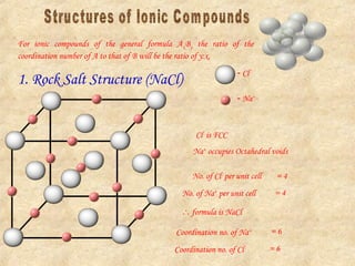For ionic compounds of the general formula AxBy the ratio of the
coordination number of A to that of B will be the ratio of y:x.
1. Rock Salt Structure (NaCl)
 Cl-
 Na+
Cl-
is FCC
Na+
occupies Octahedral voids
No. of Cl-
per unit cell = 4
No. of Na+
per unit cell = 4
 formula is NaCl
Coordination no. of Na+ = 6
Coordination no. of Cl- = 6
 
