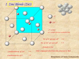 2. Zinc Blende (ZnS)
 S2-
 Zn2+
S2-
is FCC
Zn2+
occupies alternate tetrahedral voids
No. of S2-
per unit cell = 4
No. of Zn2+
per unit cell = 4
 formula is ZnS
Coordination no. of Zn2+ = 4
Coordination no. of S2- = 4
Other compound which have this structure is: BeO
 
