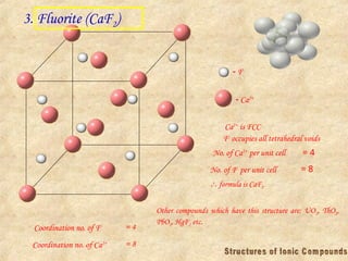 3. Fluorite (CaF2)
 F-
 Ca2+
Ca2+
is FCC
F-
occupies all tetrahedral voids
No. of Ca2+
per unit cell = 4
No. of F-
per unit cell = 8
 formula is CaF2
Coordination no. of F- = 4
Coordination no. of Ca2+ = 8
Other compounds which have this structure are: UO2, ThO2,
PbO2, HgF2 etc.
 