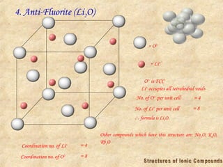 4. Anti-Fluorite (Li2O)
 O2-
 Li+
O2-
is FCC
Li+
occupies all tetrahedral voids
No. of O2-
per unit cell = 4
No. of Li+
per unit cell = 8
 formula is Li2O
Coordination no. of Li+ = 4
Coordination no. of O2- = 8
Other compounds which have this structure are: Na2O, K2O,
Rb2O
 