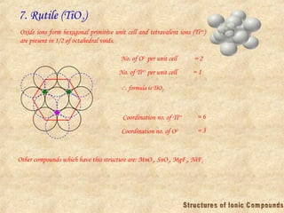7. Rutile (TiO2)
Oxide ions form hexagonal primitive unit cell and tetravalent ions (Ti4+
)
are present in 1/2 of octahedral voids.
No. of O2-
per unit cell = 2
No. of Ti4+
per unit cell = 1
Coordination no. of Ti4+ = 6
Coordination no. of O2- = 3
Other compounds which have this structure are: MnO2, SnO2, MgF2, NiF2
 formula is TiO2
 